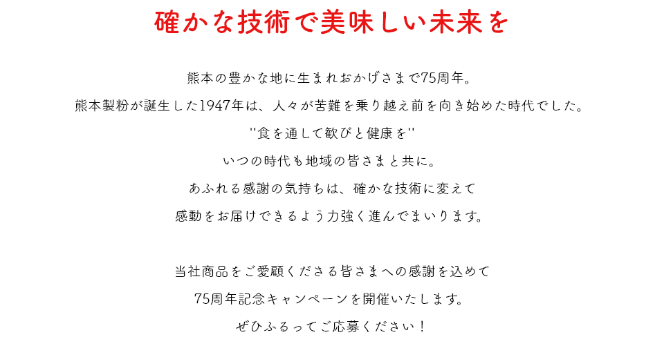 確かな技術で美味しい未来を　熊本の豊かな地に生まれおかげさまで75周年。熊本製粉が誕生した1947年は、人々が苦難を乗り越え前を向き始めた時代でした。“食を通して歓びと健康を”いつの時代も地域の皆さまと共に。あふれる感謝の気持ちは、確かな技術に変えて感動をお届けできるようよう力強く進んでまいります。当社商品をご愛顧くださる皆さまへの感謝を込めて75周年記念キャンペーンを開催いたします。​ぜひふるってご応募ください！