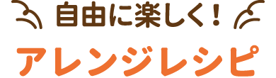 自由に楽しく！アレンジレシピ